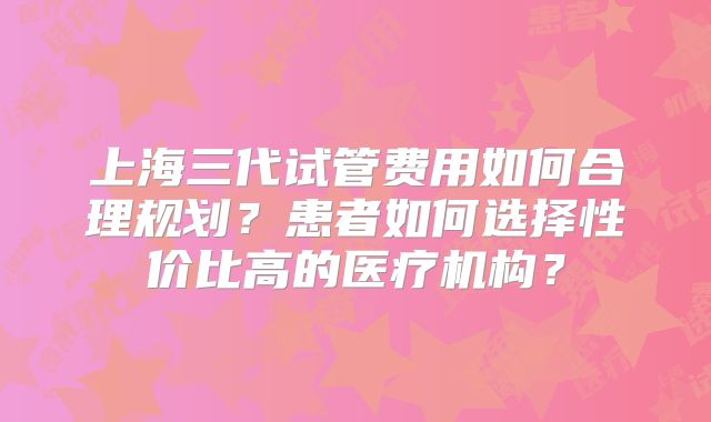 上海三代试管费用如何合理规划?患者如何选择性价比高的医疗机构?