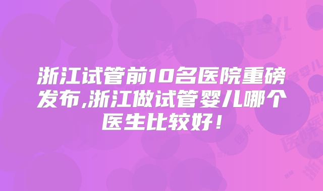 浙江试管前10名医院重磅发布,浙江做试管婴儿哪个医生比较好！
