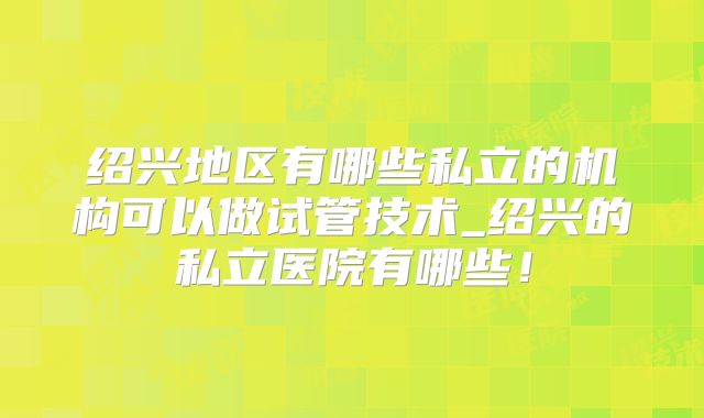 绍兴地区有哪些私立的机构可以做试管技术_绍兴的私立医院有哪些！