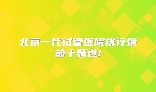 北京一代试管医院排行榜前十精选!