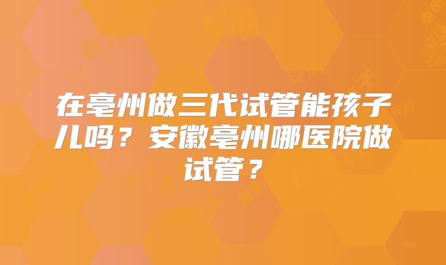 在亳州做三代试管能孩子儿吗?安徽亳州哪医院做试管?