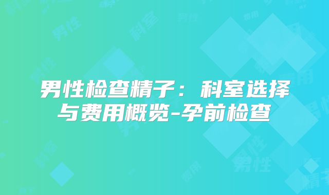 男性检查精子：科室选择与费用概览-孕前检查