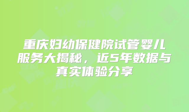 重庆妇幼保健院试管婴儿服务大揭秘，近5年数据与真实体验分享