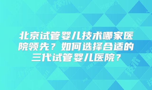 北京试管婴儿技术哪家医院领先？如何选择合适的三代试管婴儿医院？