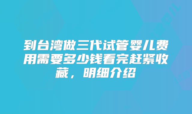 到台湾做三代试管婴儿费用需要多少钱看完赶紧收藏,明细介绍