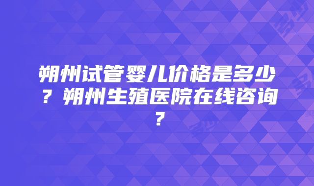 朔州试管婴儿价格是多少？朔州生殖医院在线咨询？