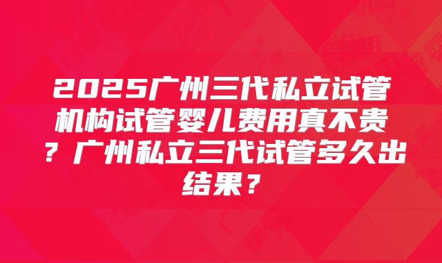 2025广州三代私立试管机构试管婴儿费用真不贵?广州私立三代试管多久出结果?