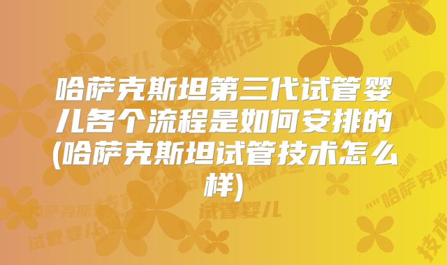 哈萨克斯坦第三代试管婴儿各个流程是如何安排的(哈萨克斯坦试管技术怎么样)