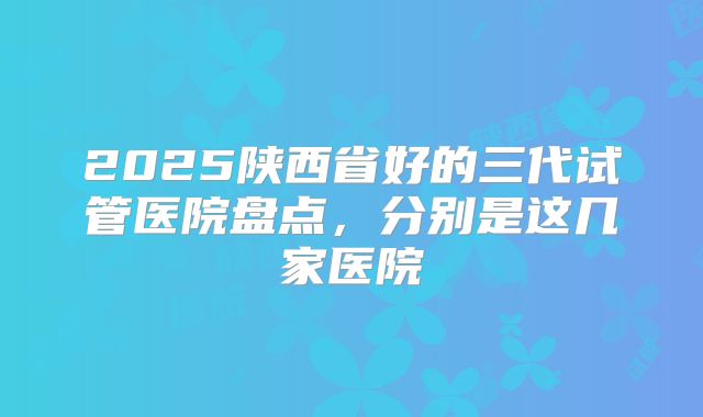 2025陕西省好的三代试管医院盘点，分别是这几家医院