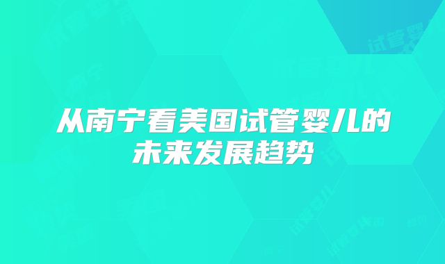 从南宁看美国试管婴儿的未来发展趋势