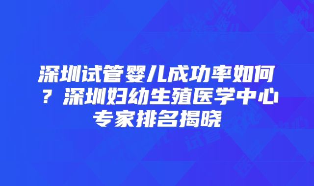 深圳试管婴儿成功率如何？深圳妇幼生殖医学中心专家排名揭晓