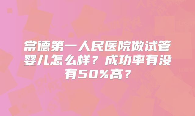 常德第一人民医院做试管婴儿怎么样？成功率有没有50%高？
