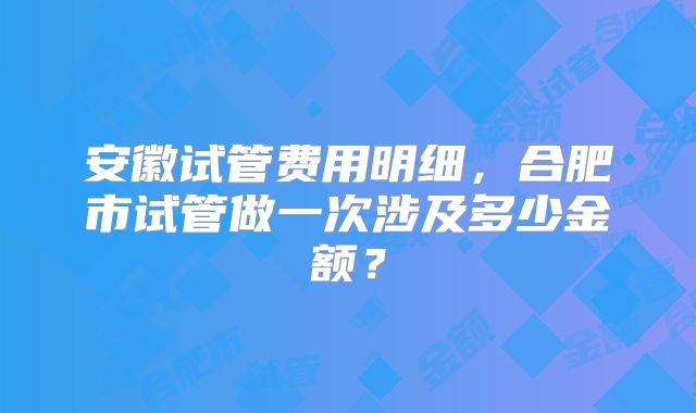 安徽试管费用明细，合肥市试管做一次涉及多少金额？