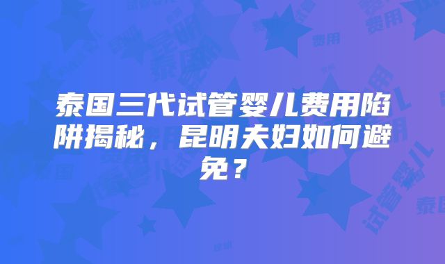 泰国三代试管婴儿费用陷阱揭秘,昆明夫妇如何避免?
