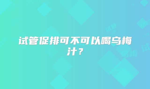 试管促排可不可以喝乌梅汁？