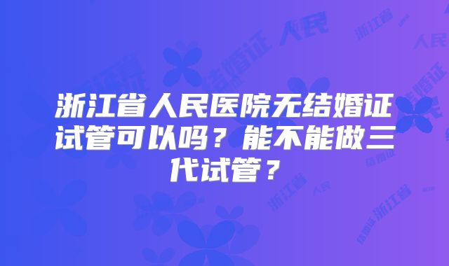 浙江省人民医院无结婚证试管可以吗?能不能做三代试管?