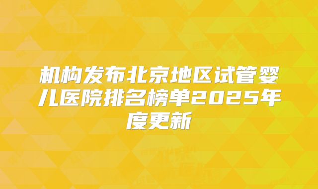 机构发布北京地区试管婴儿医院排名榜单2025年度更新