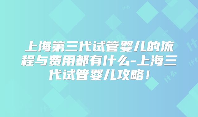 上海第三代试管婴儿的流程与费用都有什么-上海三代试管婴儿攻略！