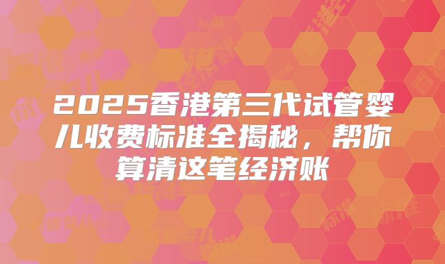 2025香港第三代试管婴儿收费标准全揭秘,帮你算清这笔经济账
