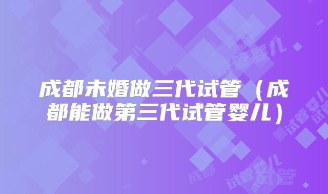 成都未婚做三代试管（成都能做第三代试管婴儿）
