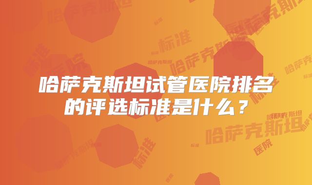 哈萨克斯坦试管医院排名的评选标准是什么？