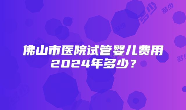 佛山市医院试管婴儿费用2024年多少?