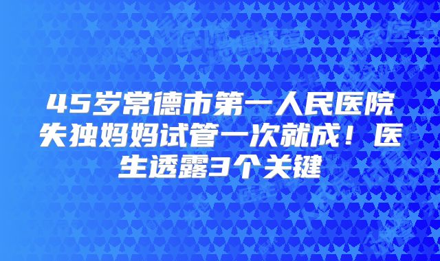 45岁常德市第一人民医院失独妈妈试管一次就成！医生透露3个关键