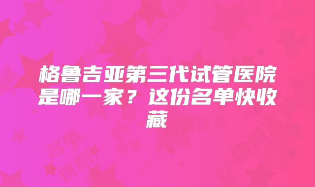 格鲁吉亚第三代试管医院是哪一家？这份名单快收藏