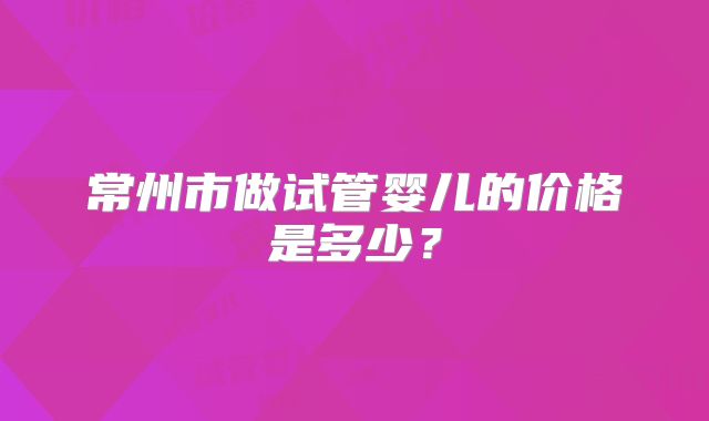 常州市做试管婴儿的价格是多少？