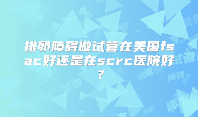 排卵障碍做试管在美国fsac好还是在scrc医院好？