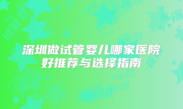 深圳做试管婴儿哪家医院好推荐与选择指南