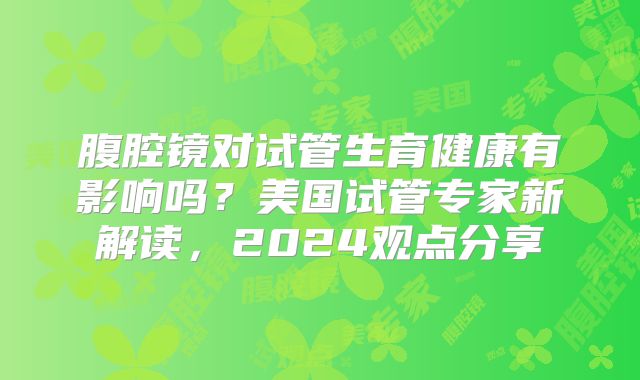 腹腔镜对试管生育健康有影响吗?美国试管专家新解读,2024观点分享