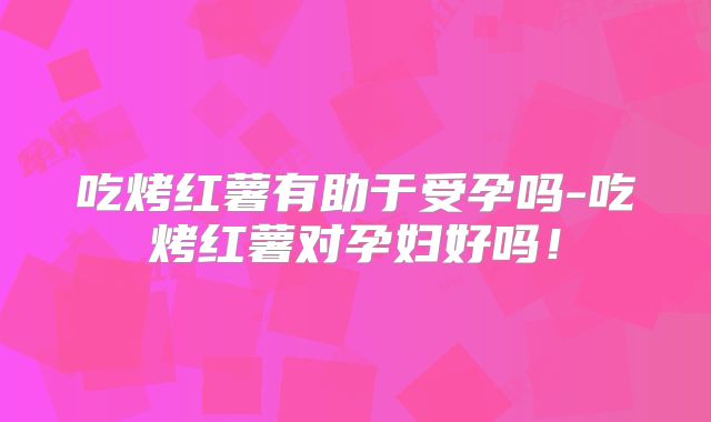 吃烤红薯有助于受孕吗-吃烤红薯对孕妇好吗！