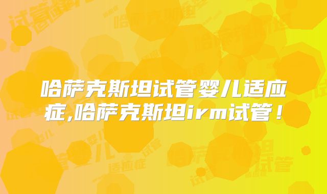 哈萨克斯坦试管婴儿适应症,哈萨克斯坦irm试管！
