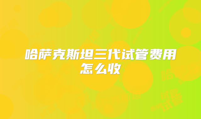 哈萨克斯坦三代试管费用怎么收