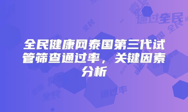 全民健康网泰国第三代试管筛查通过率,关键因素分析