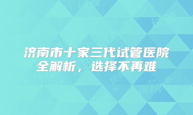 济南市十家三代试管医院全解析，选择不再难