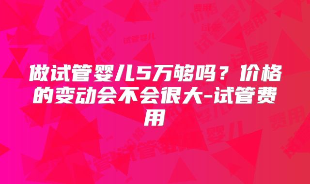 做试管婴儿5万够吗？价格的变动会不会很大-试管费用