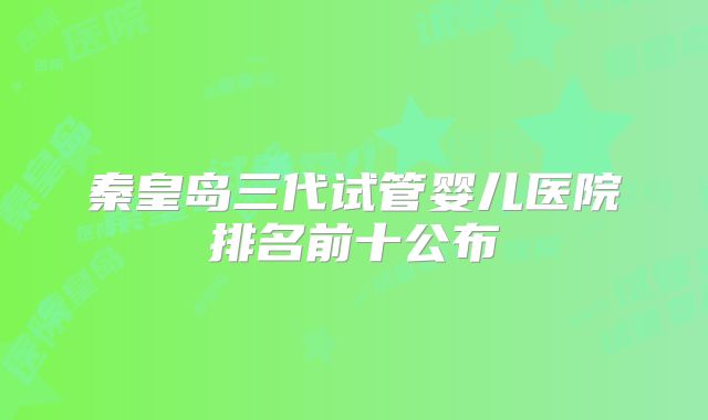 秦皇岛三代试管婴儿医院排名前十公布