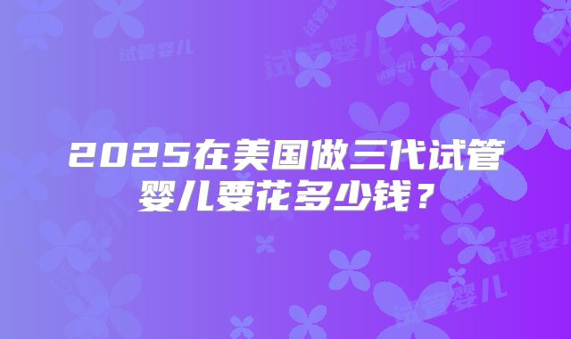 2025在美国做三代试管婴儿要花多少钱？