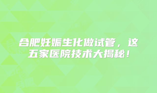 合肥妊娠生化做试管，这五家医院技术大揭秘！