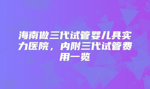 海南做三代试管婴儿具实力医院，内附三代试管费用一览