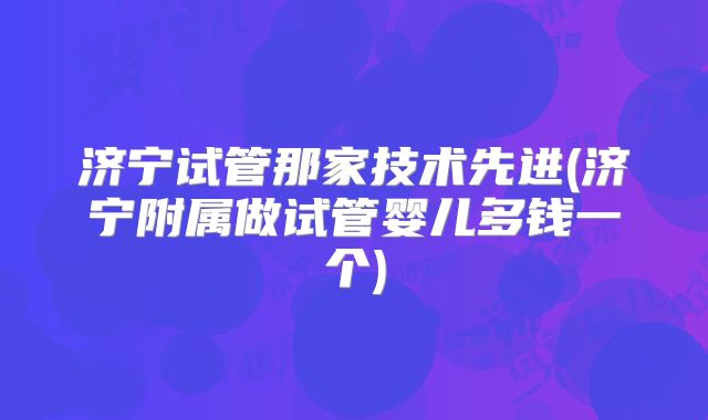 济宁试管那家技术先进(济宁附属做试管婴儿多钱一个)