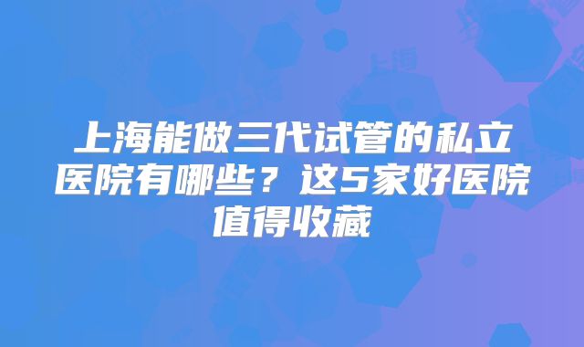 上海能做三代试管的私立医院有哪些？这5家好医院值得收藏