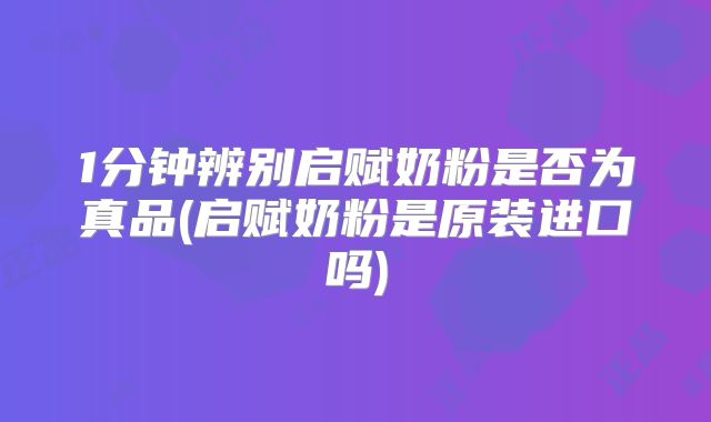 1分钟辨别启赋奶粉是否为真品(启赋奶粉是原装进口吗)