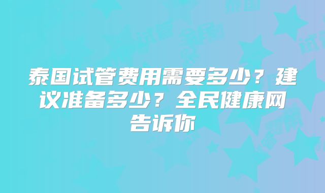 泰国试管费用需要多少？建议准备多少？全民健康网告诉你