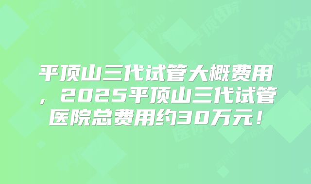 平顶山三代试管大概费用，2025平顶山三代试管医院总费用约30万元！