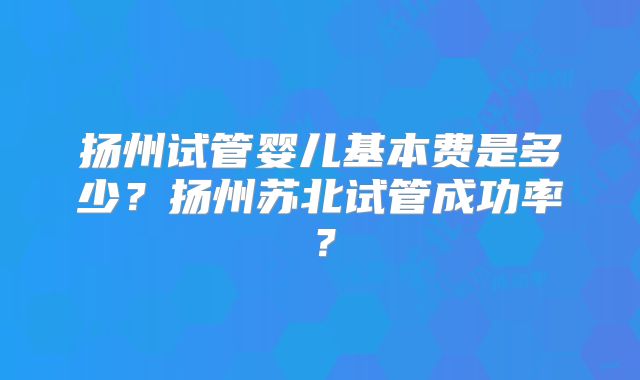 扬州试管婴儿基本费是多少？扬州苏北试管成功率？