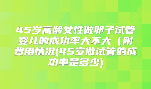 45岁高龄女性做卵子试管婴儿的成功率大不大(附费用情况(45岁做试管的成功率是多少)