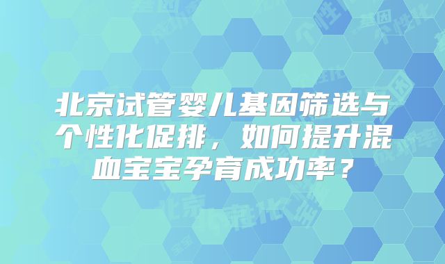 北京试管婴儿基因筛选与个性化促排，如何提升混血宝宝孕育成功率？